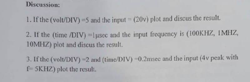 Discussion:
1. If the (volt/DIV)=5 and the input (20v) plot and discus the result.
%3D
2. If the (time /DIV) =lusec and the input frequency is (100KHZ, 1MHZ,
10MHZ) plot and discus the result.
3. If the (volt/DIV) =2 and (time/DIV) =0.2msec and the input (4v peak with
f= 5KHZ) plot the result.
