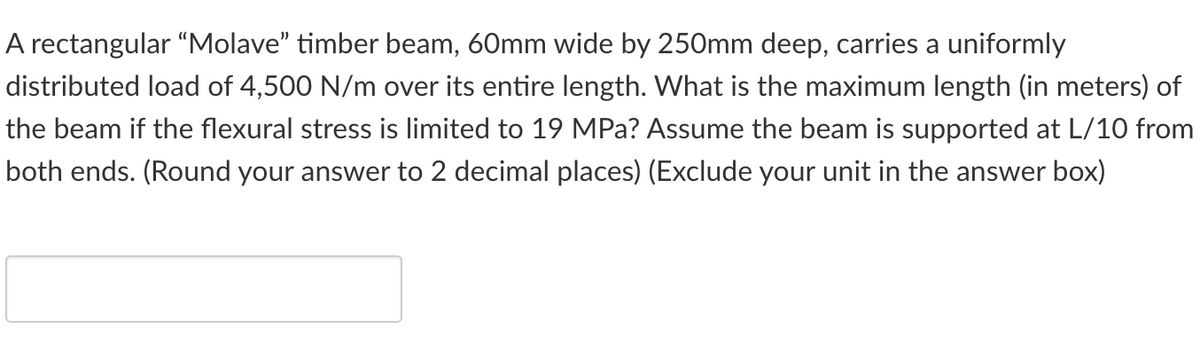 A rectangular "Molave" timber beam, 60mm wide by 250mm deep, carries a uniformly
distributed load of 4,500 N/m over its entire length. What is the maximum length (in meters) of
the beam if the flexural stress is limited to 19 MPa? Assume the beam is supported at L/10 from
both ends. (Round your answer to 2 decimal places) (Exclude your unit in the answer box)
