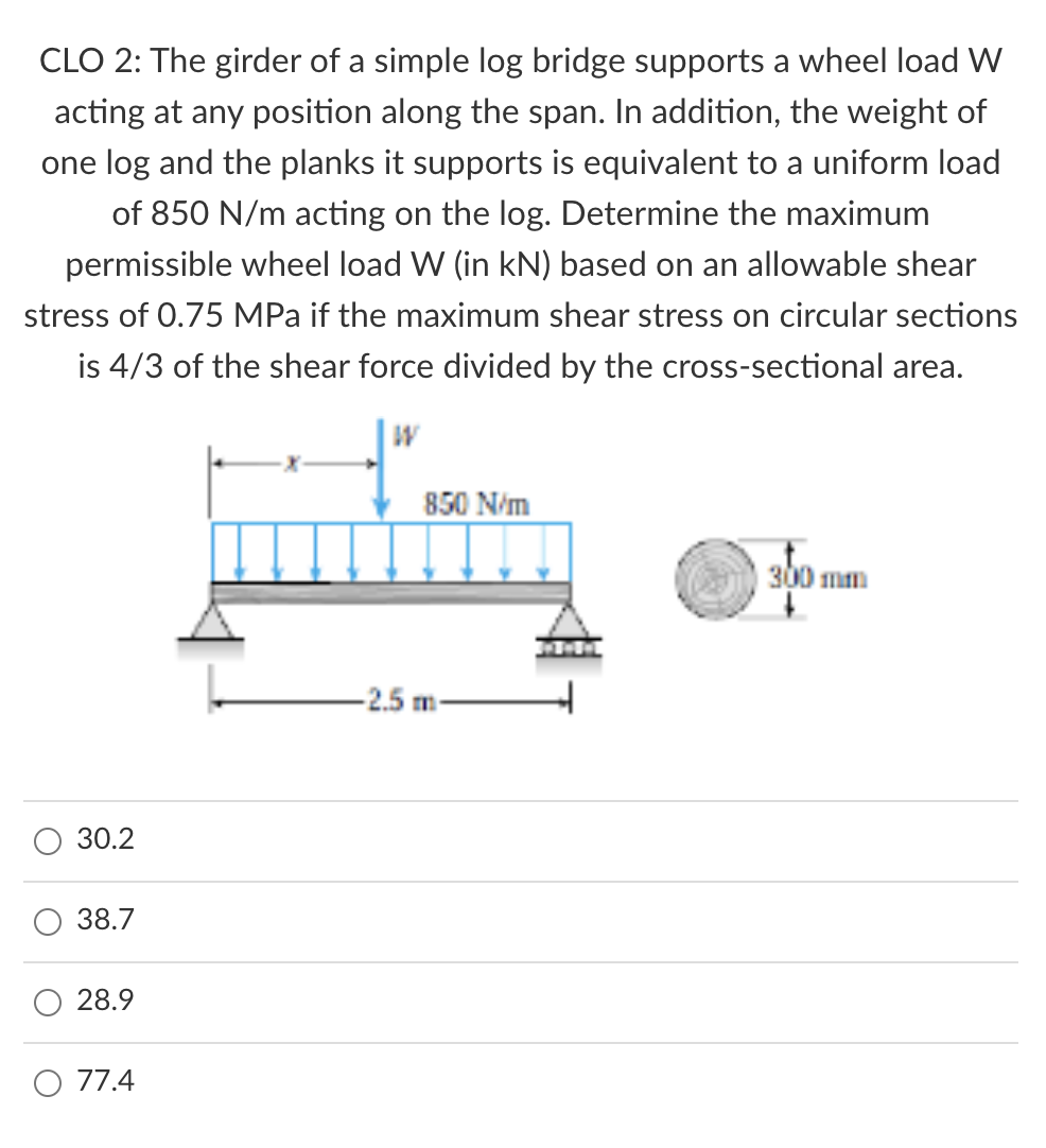 CLO 2: The girder of a simple log bridge supports a wheel load W
acting at any position along the span. In addition, the weight of
one log and the planks it supports is equivalent to a uniform load
of 850 N/m acting on the log. Determine the maximum
permissible wheel load W (in kN) based on an allowable shear
stress of 0.75 MPa if the maximum shear stress on circular sections
is 4/3 of the shear force divided by the cross-sectional area.
850 N/m
300 mm
-2.5 m
30.2
38.7
28.9
O 77.4
