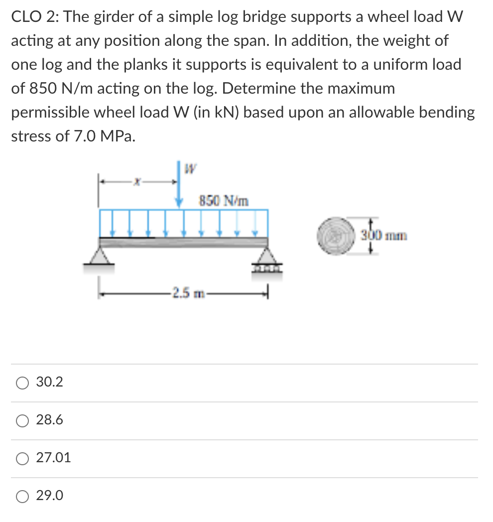 CLO 2: The girder of a simple log bridge supports a wheel load W
acting at any position along the span. In addition, the weight of
one log and the planks it supports is equivalent to a uniform load
of 850 N/m acting on the log. Determine the maximum
permissible wheel load W (in kN) based upon an allowable bending
stress of 7.0 MPa.
850 N/m
300 mm
-2.5 m-
30.2
28.6
27.01
29.0
