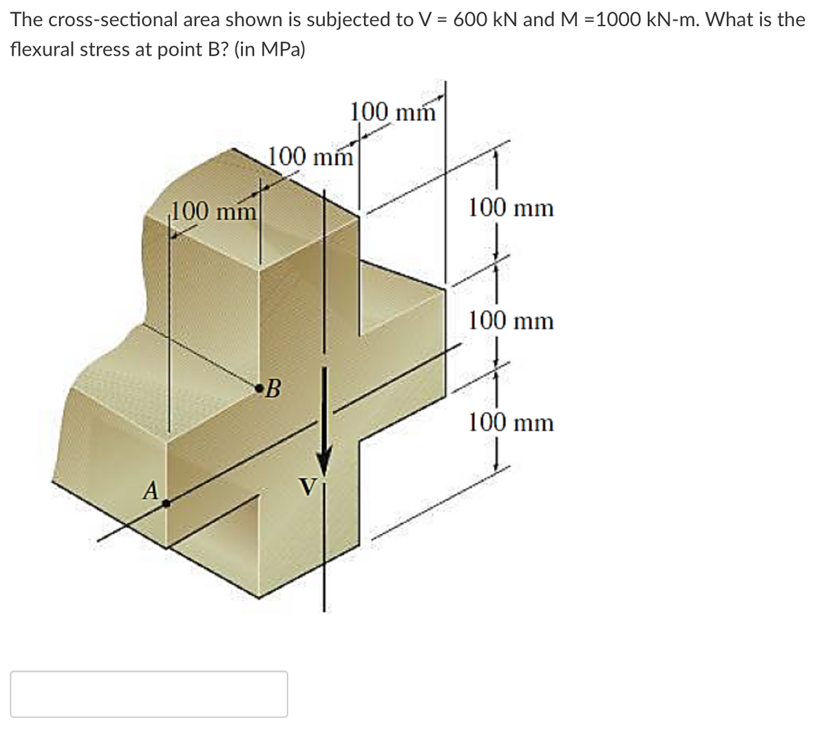 The cross-sectional area shown is subjected to V = 600 kN and M =1000 kN-m. What is the
flexural stress at point B? (in MPa)
100 mm
100 mm
100 mm
100 mm
100 mm
B
100 mm
A
