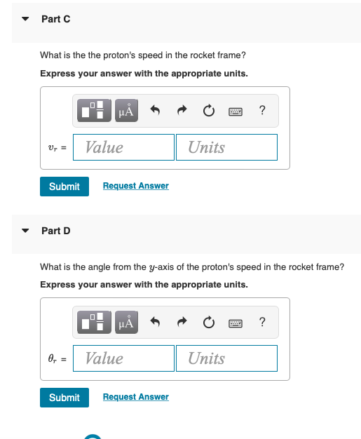 Part C
What is the the proton's speed in the rocket frame?
Express your answer with the appropriate units.
HẢ
?
Ur =
Value
Units
Submit
Request Answer
Part D
What is the angle from the y-axis of the proton's speed in the rocket frame?
Express your answer with the appropriate units.
HA
0, = Value
Units
Submit
Request Answer
