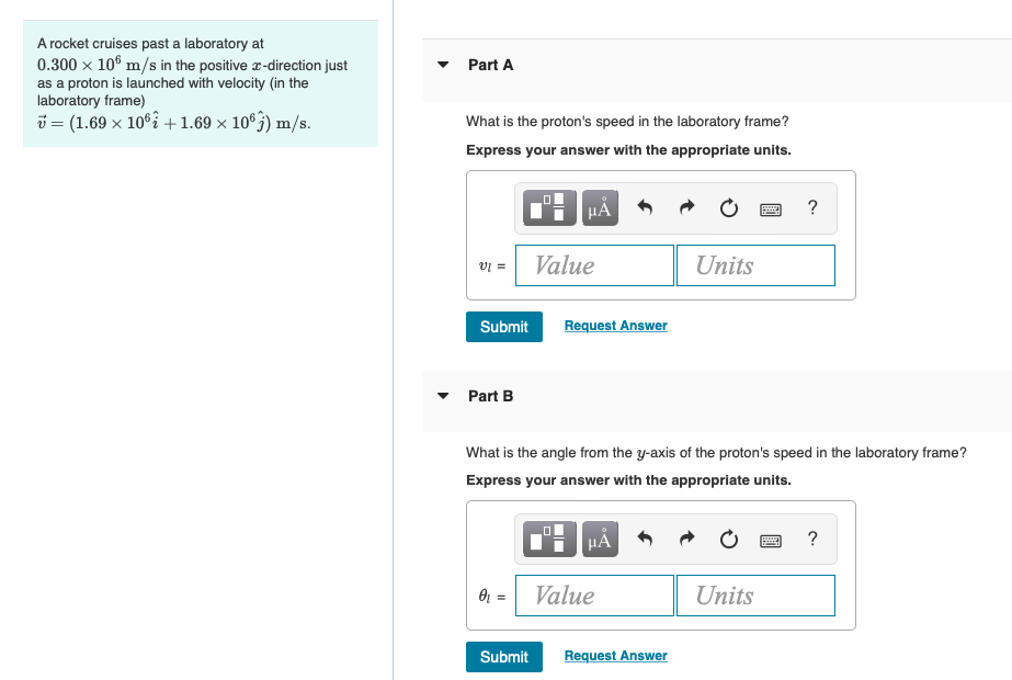 A rocket cruises past a laboratory at
0.300 x 106 m/s in the positive r-direction just
as a proton is launched with velocity (in the
laboratory frame)
Part A
i = (1.69 x 10°% +1.69 × 10°3) m/s.
What is the proton's speed in the laboratory frame?
Express your answer with the appropriate units.
HẢ
?
Value
= la
Units
Submit
Request Answer
Part B
What is the angle from the y-axis of the proton's speed in the laboratory frame?
Express your answer with the appropriate units.
HẢ
?
Or = Value
Units
Submit
Request Answer
