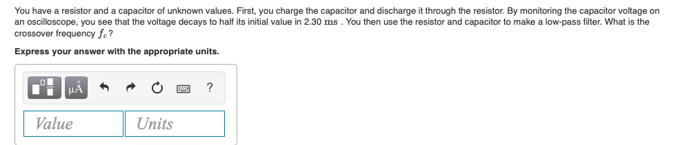 You have a resistor and a capacitor of unknown values. First, you charge the capacitor and discharge it through the resistor. By monitoring the capacitor voltage on
an oscilloscope, you see that the voltage decays to half its initial value in 2.30 ms . You then use the resistor and capacitor to make a low-pass filter. What is the
crossover frequency fe?
Express your answer with the appropriate units.
HA
?
Value
Units
