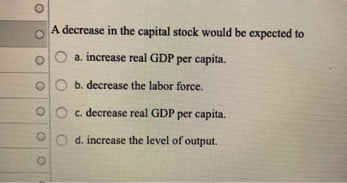O
O
O
A decrease in the capital stock would be expected to
a. increase real GDP per capita.
b. decrease the labor force.
c. decrease real GDP per capita.
d. increase the level of output.