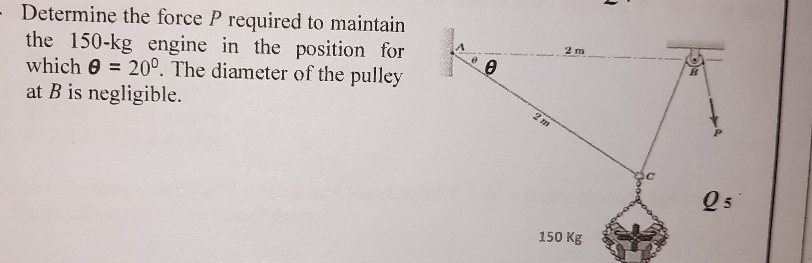 - Determine the force P required to maintain
the 150-kg engine in the position for
which 0 = 20°. The diameter of the pulley
at B is negligible.
2 m
2 m
Q 5
150 Kg
