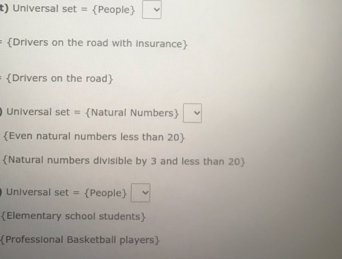 t) Universal set =
{People}
= {Drivers on the road with insurance}
= {Drivers on the road}
O Universal set = {Natural Numbers}
{Even natural numbers less than 20}
{Natural numbers divisible by 3 and less than 20}
Universal set
{People}
{Elementary school students)
{Professional Basketball players}
