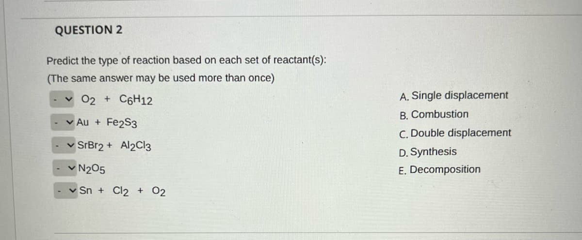 QUESTION 2
Predict the type of reaction based on each set of reactant(s):
(The same answer may be used more than once)
v 02 + C6H12
A. Single displacement
B. Combustion
v Au + Fe2S3
C. Double displacement
SrBr2 + Al2Cl3
D. Synthesis
v N205
E. Decomposition
v Sn + Cl2 + 02
