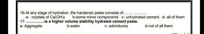 16-At any stage of hydration, the hardened paste consists of .
a- crystals of Ca(OH)2
17-
b-some minor components c-unhydrated cement. d- all of them
..is a higher volume stability hydrated cement paste.
a- Aggregate
b-water
c- admixtures
d-not of all them
