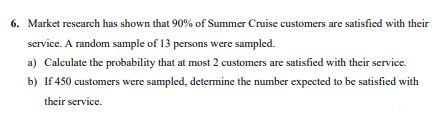 6. Market research has shown that 90% of Summer Cruise customers are satisfied with their
service. A random sample of 13 persons were sampled.
a) Calculate the probability that at most 2 customers are satisfied with their service.
b) If 450 customers were sampled, determine the number expected to be satisfied with
their service.