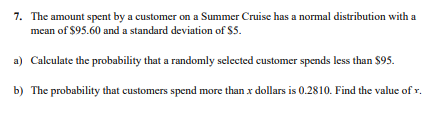 7. The amount spent by a customer on a Summer Cruise has a normal distribution with a
mean of $95.60 and a standard deviation of $5.
a) Calculate the probability that a randomly selected customer spends less than $95.
b) The probability that customers spend more than x dollars is 0.2810. Find the value of r.