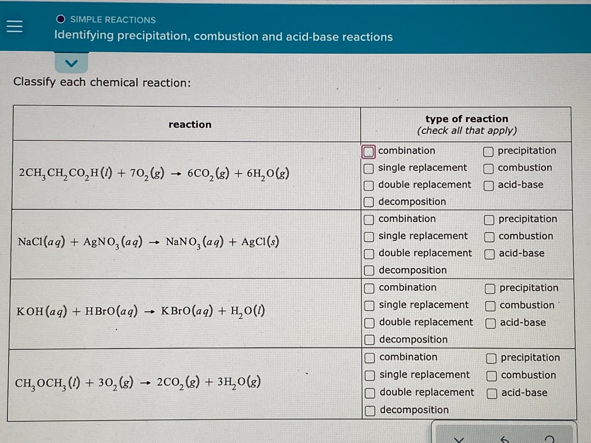 O SIMPLE REACTIONS
Identifying precipitation, combustion and acid-base reactions
Classify each chemical reaction:
type of reaction
(check all that apply)
reaction
combination
O precipitation
O single replacement
O double replacement
O decomposition
combustion
2CH, CH, CO,H(1) + 70, (g)
6CO, (2) + 6H,0(g)
O acid-base
O combination
O precipitation
NaCI(aq) + A£NO, (aq)
NaNO, (aq) + AgCl(s)
O single replacement
combustion
double replacement
acid-base
O decomposition
O combination
precipitation
single replacement
combustion
кон(ад) + нBrо (аg).
КВго (ag) + н,о()
O double replacement
O acid-base
O decomposition
O combination
O precipitation
O combustion
CH, OCH, (1) + 30,(8) → 2C0, (g) + 3H,0(g)
O single replacement
O double replacement
O acid-base
decomposition
