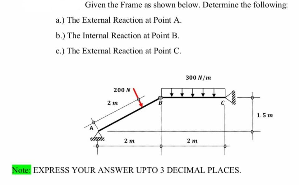 Given the Frame as shown below. Determine the following:
a.) The External Reaction at Point A.
b.) The Internal Reaction at Point B.
c.) The External Reaction at Point C.
A
200 N
2 m
2 m
B
300 N/m
2 m
Note: EXPRESS YOUR ANSWER UPTO 3 DECIMAL PLACES.
1.5 m