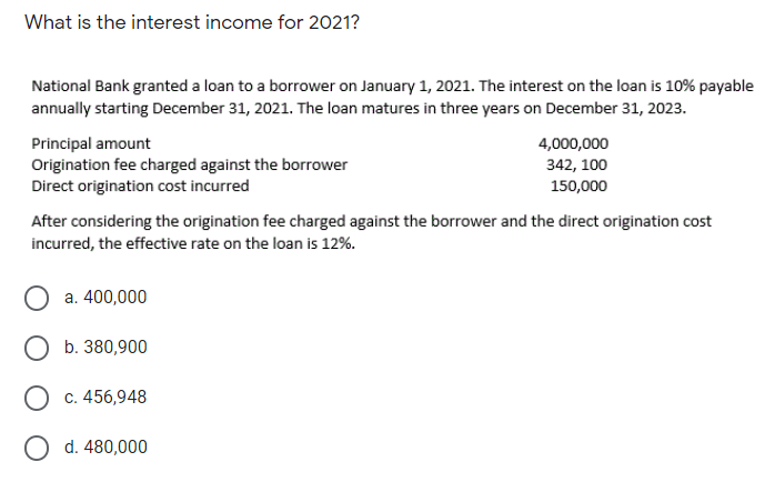 What is the interest income for 2021?
National Bank granted a loan to a borrower on January 1, 2021. The interest on the loan is 10% payable
annually starting December 31, 2021. The loan matures in three years on December 31, 2023.
Principal amount
Origination fee charged against the borrower
Direct origination cost incurred
4,000,000
342, 100
150,000
After considering the origination fee charged against the borrower and the direct origination cost
incurred, the effective rate on the loan is 12%.
a. 400,000
O b. 380,900
c. 456,948
O d. 480,000
