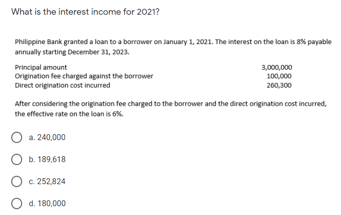 What is the interest income for 2021?
Philippine Bank granted a loan to a borrower on January 1, 2021. The interest on the loan is 8% payable
annually starting December 31, 2023.
Principal amount
Origination fee charged against the borrower
Direct origination cost incurred
3,000,000
100,000
260,300
After considering the origination fee charged to the borrower and the direct origination cost incurred,
the effective rate on the loan is 6%.
a. 240,000
O b. 189,618
c. 252,824
O d. 180,000
