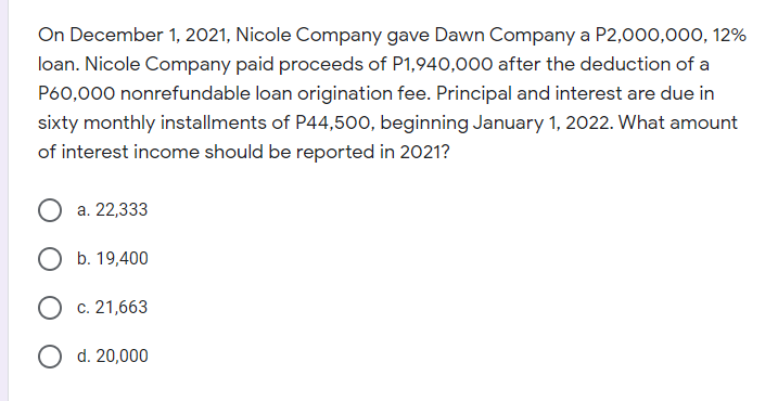 On December 1, 2021, Nicole Company gave Dawn Company a P2,000,000, 12%
loan. Nicole Company paid proceeds of P1,940,000 after the deduction of a
P60,000 nonrefundable loan origination fee. Principal and interest are due in
sixty monthly installments of P44,500, beginning January 1, 2022. What amount
of interest income should be reported in 2021?
а. 22,333
О Б. 19,400
О с. 21,663
O d. 20,000
