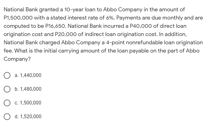 National Bank granted a 10-year loan to Abbo Company in the amount of
P1,500,000 with a stated interest rate of 6%. Payments are due monthly and are
computed to be P16,650. National Bank incurred a P40,000 of direct loan
origination cost and P20,000 of indirect loan origination cost. In addition,
National Bank charged Abbo Company a 4-point nonrefundable loan origination
fee. What is the initial carrying amount of the loan payable on the part of Abbo
Company?
a. 1,440,000
O b. 1,480,000
O c. 1,500,000
d. 1,520,000
