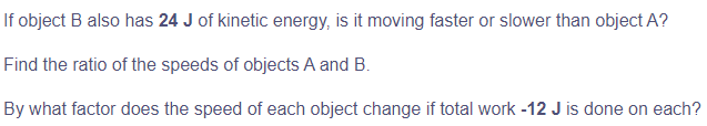 If object B also has 24 J of kinetic energy, is it moving faster or slower than object A?
Find the ratio of the speeds of objects A and B.
By what factor does the speed of each object change if total work -12 J is done on each?
