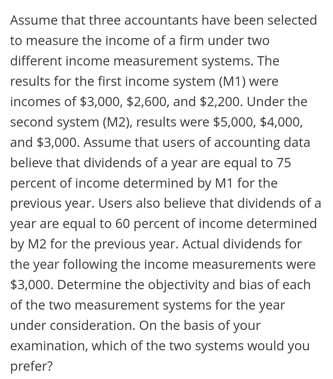 Assume that three accountants have been selected
to measure the income of a firm under two
different income measurement systems. The
results for the first income system (M1) were
incomes of $3,000, $2,600, and $2,200. Under the
second system (M2), results were $5,000, $4,000,
and $3,000. Assume that users of accounting data
believe that dividends of a year are equal to 75
percent of income determined by M1 for the
previous year. Users also believe that dividends of a
year are equal to 60 percent of income determined
by M2 for the previous year. Actual dividends for
the year following the income measurements were
$3,000. Determine the objectivity and bias of each
of the two measurement systems for the year
under consideration. On the basis of your
examination, which of the two systems would you
prefer?
