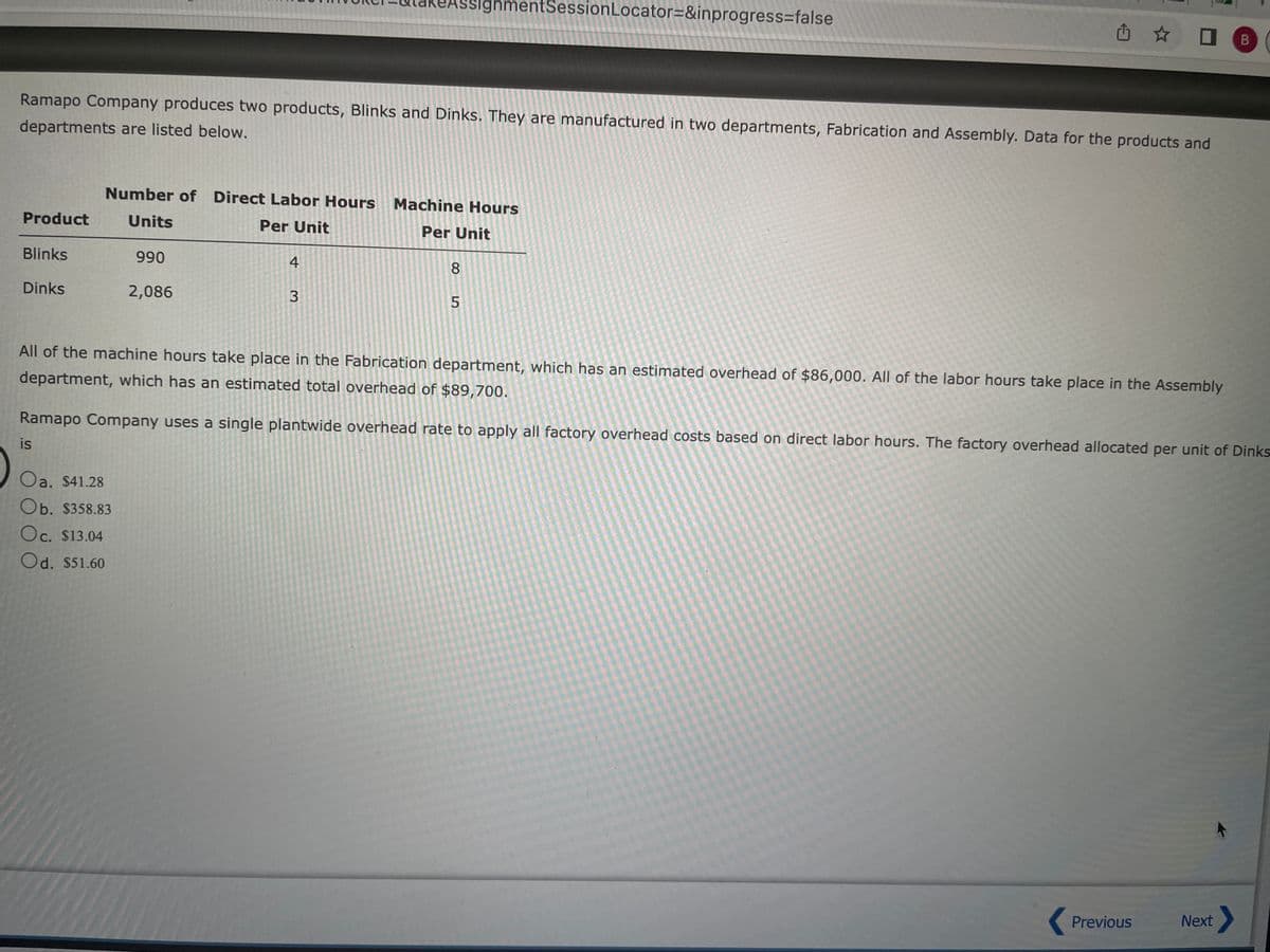 Product
Ramapo Company produces two products, Blinks and Dinks. They are manufactured in two departments, Fabrication and Assembly. Data for the products and
departments are listed below.
Blinks
Dinks
Number of Direct Labor Hours Machine Hours
Units
Per Unit
Per Unit
990
2,086
4
Oa. $41.28
Ob. $358.83
Oc. $13.04
Od. $51.60
3
gnmentSession Locator=&inprogress=false
8
5
凸☆
All of the machine hours take place in the Fabrication department, which has an estimated overhead of $86,000. All of the labor hours take place in the Assembly
department, which has an estimated total overhead of $89,700.
Ramapo Company uses a single plantwide overhead rate to apply all factory overhead costs based on direct labor hours. The factory overhead allocated per unit of Dinks
is
Previous
B
Next