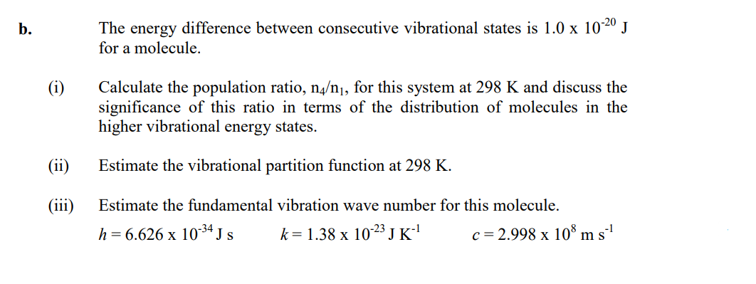 b.
The energy difference between consecutive vibrational states is 1.0 x 1020 J
for a molecule.
(i)
Calculate the population ratio, n4/n¡, for this system at 298 K and discuss the
significance of this ratio in terms of the distribution of molecules in the
higher vibrational energy states.
(ii)
Estimate the vibrational partition function at 298 K.
(iii)
Estimate the fundamental vibration wave number for this molecule.
h = 6.626 x 10-3ª J s
k= 1.38 x 1023 J K'
c = 2.998 x 10® m s''
