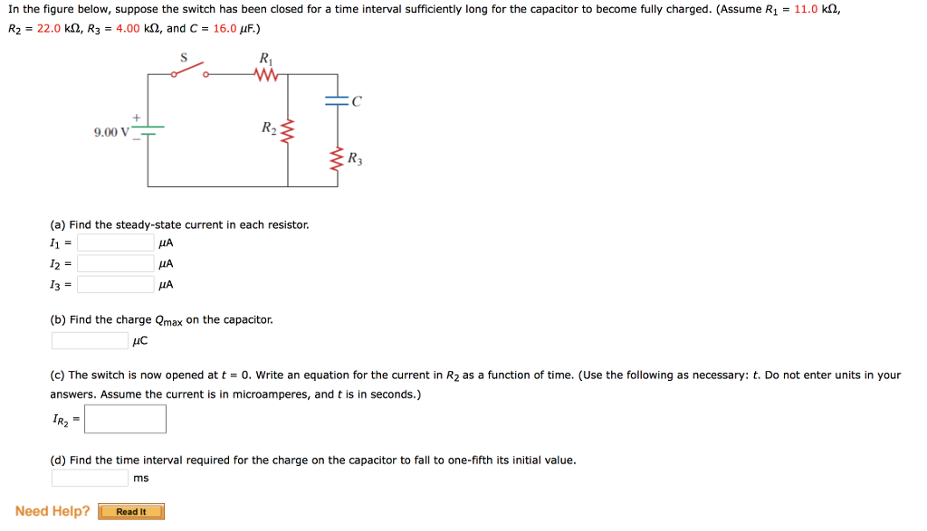 In the figure below, suppose the switch has been closed for a time interval sufficiently long for the capacitor to become fully charged. (Assume R₁ = 11.0 kn,
R₂ = 22.0 k, R3 = 4.00 k, and C= 16.0 μF.)
9.00 V
(a) Find the steady-state current in each resistor.
I1 =
I2 =
13 =
Need Help?
R₁
ww
μА
ДА
μА
(b) Find the charge Qmax on the capacitor.
μC
R₂
ms
Read It
(c) The switch is now opened at t = 0. Write an equation for the current in R₂ as a function of time. (Use the following as necessary: t. Do not enter units in your
answers. Assume the current is in microamperes, and t is in seconds.)
IR₂ =
C
(d) Find the time interval required for the charge on the capacitor to fall to one-fifth its initial value.
{R3