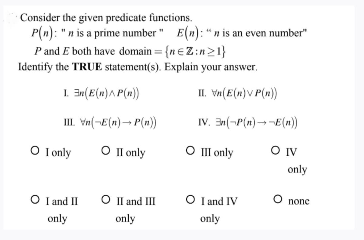 Consider the given predicate functions.
P(n): "n is a prime number" E(n): "n is an even number"
P and E both have domain = {nZ:n>1}
Identify the TRUE statement(s). Explain your answer.
I. En(E(n)^P(n))
II. Vn(E(n)VP(n))
III. \n(→E(n)→ P(n))
IV. En(-P(n)→→E(n))
O II only
O I only
O I and II
only
O II and III
only
O III only
O I and IV
only
SO IV
only
O none
