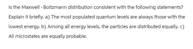 Is the Maxwell - Boltzmann distribution consistent with the following statements?
Explain it briefly. a) The most populated quantum levels are always those with the
lowest energy. b) Among all energy levels, the particles are distributed equally. c)
All microstates are equally probable.