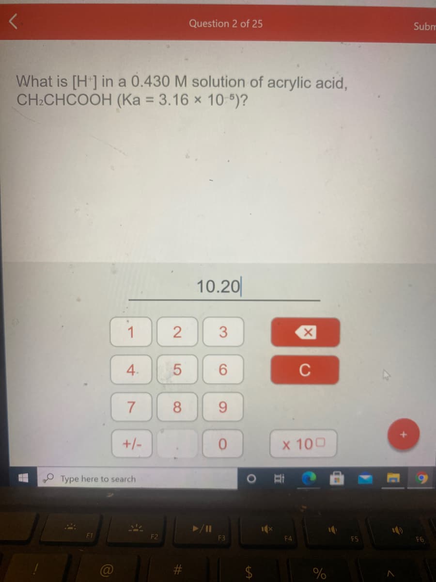 Question 2 of 25
Subm
What is [H] in a 0.430 M solution of acrylic acid,
CH2CHCOOH (Ka = 3.16 x 10 5)?
%3D
10.20
1
4.
6.
C
7
8
9.
+/-
x 100
Type here to search
O
F2
F3
F4
3.
2.
5
