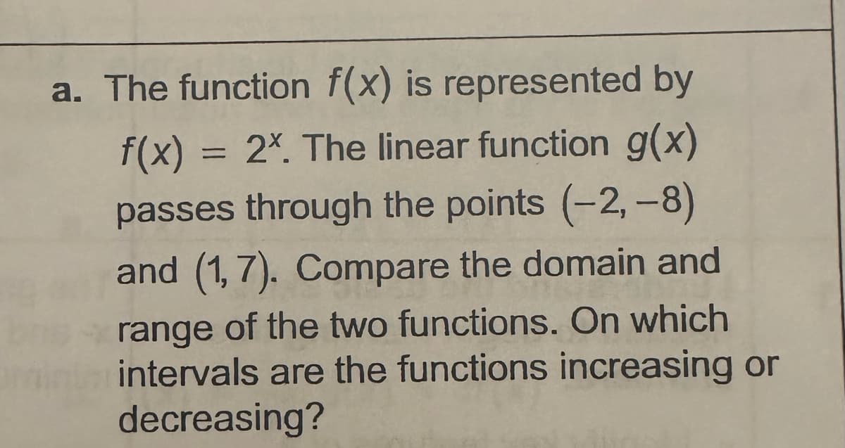 a. The function f(x) is represented by
f(x) = 2x. The linear function g(x)
passes through the points (-2,-8)
and (1,7). Compare the domain and
range of the two functions. On which
intervals are the functions increasing or
decreasing?