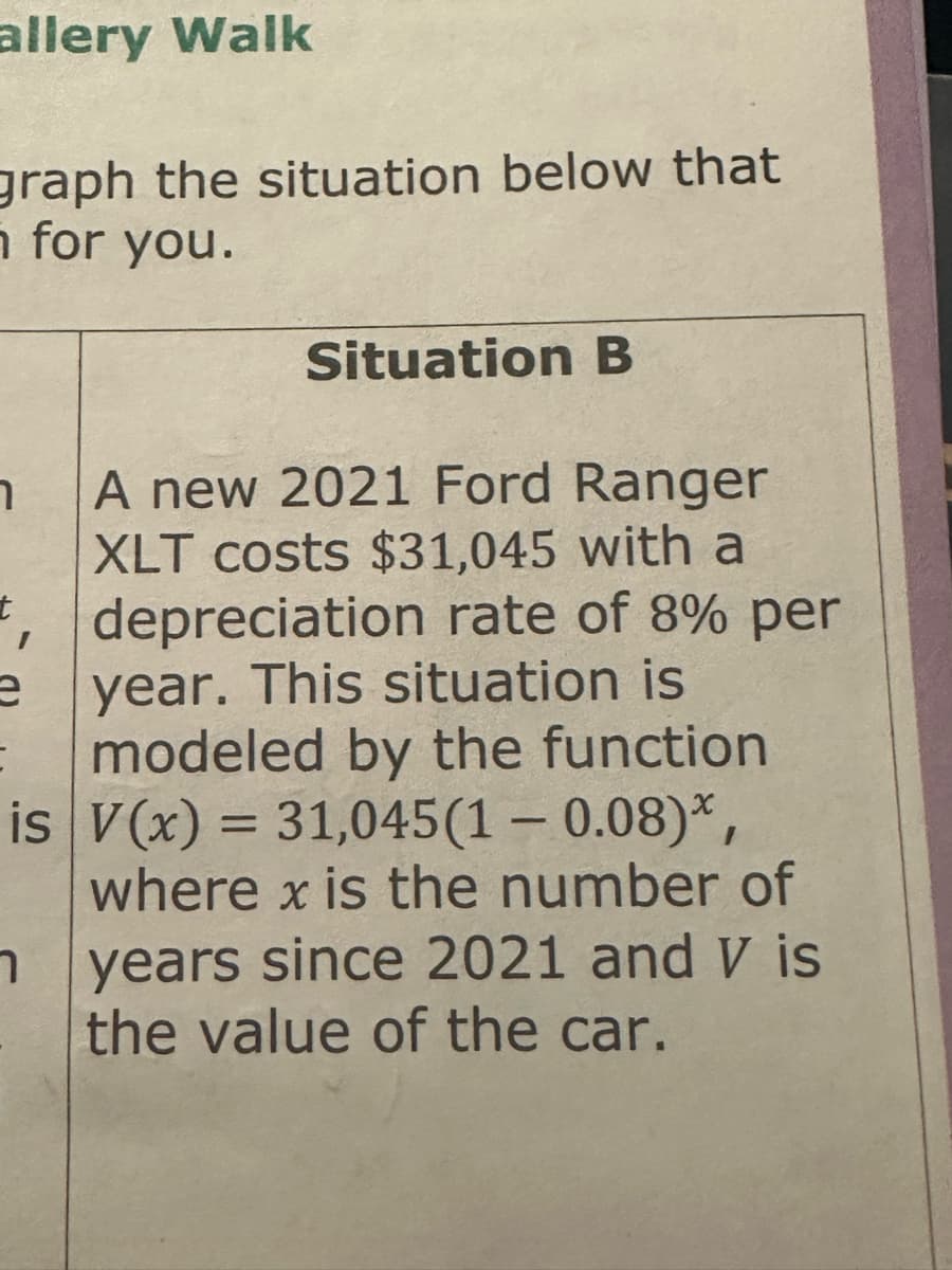 allery Walk
graph the situation below that
n for you.
Situation B
7 A new 2021 Ford Ranger
XLT costs $31,045 with a
*, depreciation rate of 8% per
year. This situation is
modeled by the function
is V(x) = 31,045(1 - 0.08)*,
e
=
where x is the number of
years since 2021 and V is
the value of the car.
7