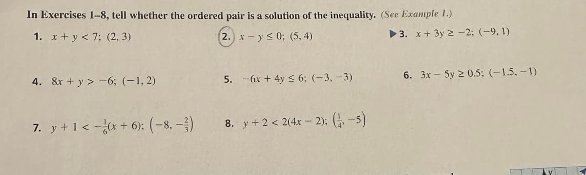 In Exercises 1-8, tell whether the ordered pair is a solution of the inequality. (See Example 1.)
1. x+y<7; (2,3)
2. x - y ≤ 0; (5,4)
4. 8x + y> -6; (-1,2)
7. y + 1 <-(x + 6); (−8, -3)
5. -6x + 4y ≤ 6; (-3,-3)
8. y +2 < 2(4x - 2); (1-5)
▶3. x+3y2 -2; (-9, 1)
6. 3x - 5y ≥ 0.5; (-1.5, -1)