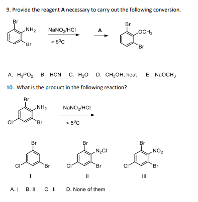 9. Provide the reagent A necessary to carry out the following conversion.
Br
&
NH₂
Br
ستر
A. I
A. H₂PO₂ B. HCN C. H₂O D. CH₂OH, heat
10. What is the product in the following reaction?
Br
-NH₂
NaNO₂/HCI
< 5°C
Br
Br
G
CI
Br
B. II
C. III
NaNO₂/HCI
< 5°C
Br
II
N₂CI
Br
Br
D. None of them
LOCH3
Br
E. NaOCH3
Br
NO₂
Br