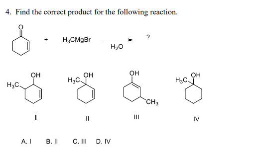 4. Find the correct product for the following reaction.
&
H3C.
A.I
OH
+
B. II
H₂CMgBr
H3C.
OH
"|
С. III
D. IV
H2O
OH
III
CH3
H3C.
OH
IV