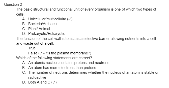 Question 2
The basic structural and functional unit of every organism is one of which two types of
cells:
A. Unicellular/multicellular (✓)
B. Bacteria/Archaea
C. Plant/ Animal
D. Prokaryotic/Eukaryotic
The function of the cell wall is to act as a selective barrier allowing nutrients into a cell
and waste out of a cell.
True
False (✓ - it's the plasma membrane?)
Which of the following statements are correct?
A. An atomic nucleus contains protons and neutrons
B. An atom has more electrons than protons
C. The number of neutrons determines whether the nucleus of an atom is stable or
radioactive
D. Both A and C (✓)