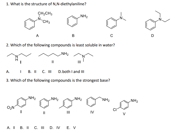 1. What is the structure of N,N-diethylaniline?
CH₂CH3
CH3
B
2. Which of the following compounds is least soluble in water?
NH₂
A
O₂N
A.
IB. II C. III
D. both I and III
3. Which of the following compounds is the strongest base?
NH₂2
NH₂
NH₂
III
NH₂
A. I B. II C. III D. IV E. V
IV
NH₂
с
NH₂
