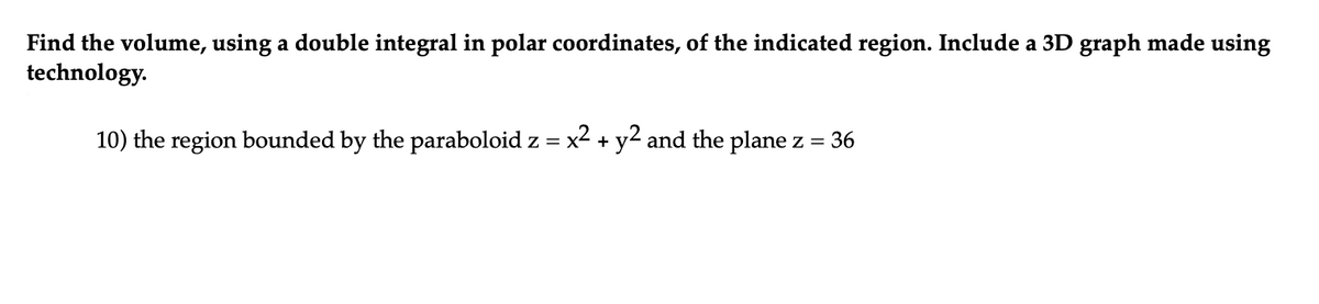 Find the volume, using a double integral in polar coordinates, of the indicated region. Include a 3D graph made using
technology.
10) the region bounded by the paraboloid z = x² + y² and the plane z = 36