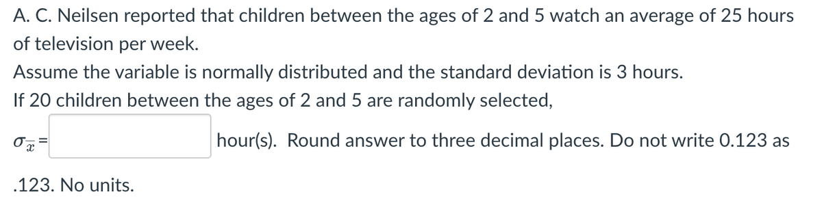 A.C. Neilsen reported that children between the ages of 2 and 5 watch an average of 25 hours
of television per week.
Assume the variable is normally distributed and the standard deviation is 3 hours.
If 20 children between the ages of 2 and 5 are randomly selected,
hour(s). Round answer to three decimal places. Do not write 0.123 as
X
.123. No units.