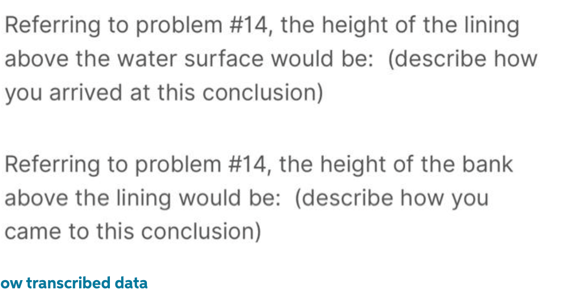 Referring to problem #14, the height of the lining
above the water surface would be: (describe how
you arrived at this conclusion)
Referring to problem #14, the height of the bank
above the lining would be: (describe how you
came to this conclusion)
ow transcribed data