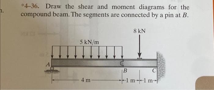 n.
*4-36. Draw the shear and moment diagrams for the
compound beam. The segments are connected by a pin at B.
A
5 kN/m
miimm
4 m
B
8 kN
1 m1 m-