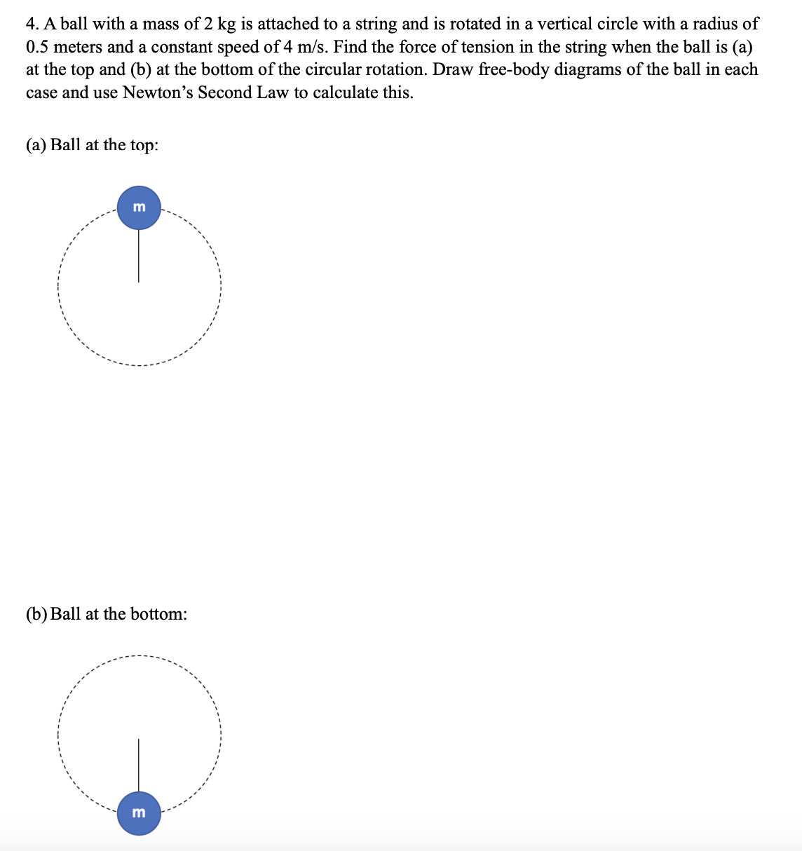 4. A ball with a mass of 2 kg is attached to a string and is rotated in a vertical circle with a radius of
0.5 meters and a constant speed of 4 m/s. Find the force of tension in the string when the ball is (a)
at the top and (b) at the bottom of the circular rotation. Draw free-body diagrams of the ball in each
case and use Newton's Second Law to calculate this.
(a) Ball at the top:
m
(b) Ball at the bottom:
m