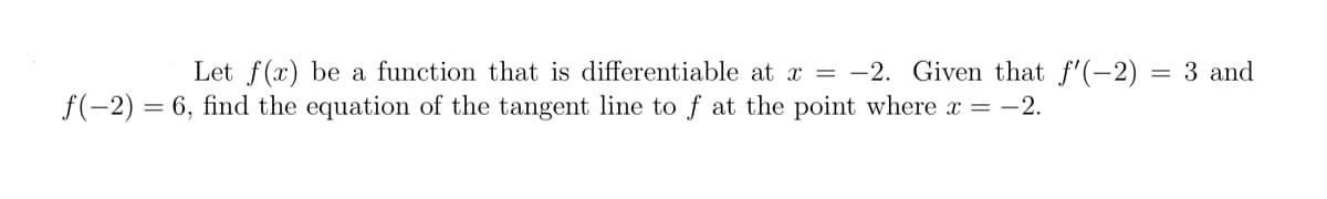 Let f(x) be a function that is differentiable at x = -2. Given that f'(-2) = 3 and
f(-2) = 6, find the equation of the tangent line to f at the point where x = -2.

