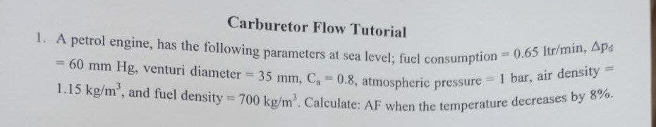 1.15 kg/m', and fuel density = 700 kg/m'. Calculate: AF when the temperature decreases by 8%.
= 60 mm Hg, venturi diameter = 35 mm, C, = 0.8, atmospheric pressure = 1 bar, air density =
1. A petrol engine, has the following parameters at sea level; fuel consumption 0.65 Itr/min, Apa
Carburetor Flow Tutorial
= 60 mm Hg, venturi diameter
%3D
