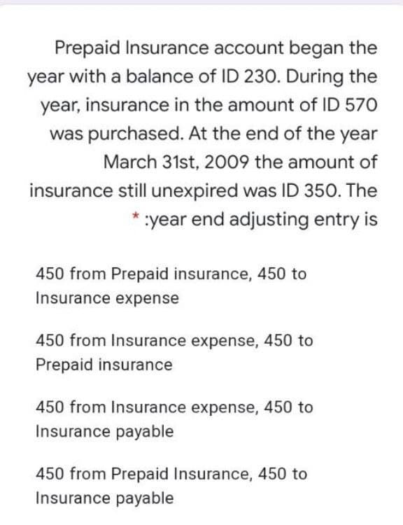 Prepaid Insurance account began the
year with a balance of ID 230. During the
year, insurance in the amount of ID 570
was purchased. At the end of the year
March 31st, 2009 the amount of
insurance still unexpired was ID 350. The
* :year end adjusting entry is
450 from Prepaid insurance, 450 to
Insurance expense
450 from Insurance expense, 450 to
Prepaid insurance
450 from Insurance expense, 450 to
Insurance payable
450 from Prepaid Insurance, 450 to
Insurance payable
