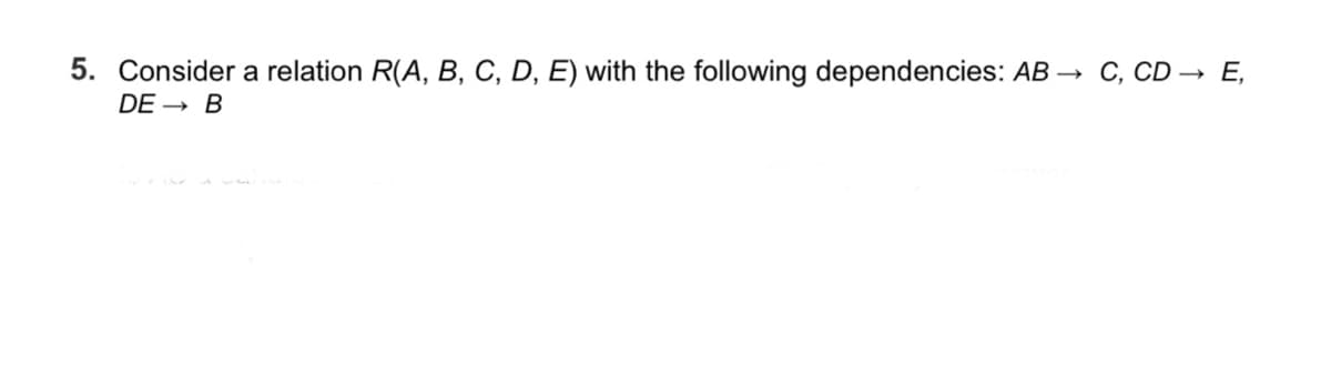 5. Consider a relation R(A, B, C, D, E) with the following dependencies: AB →
C, CD → E,
DE → B
