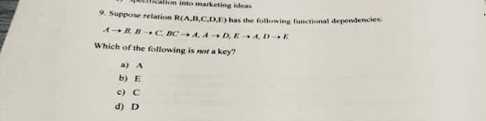 ion into marketing ideas
9. Suppose relation R(A,B,C.D.D has the following funetional dependlencies
A-B, B- C, BC A, A D, E A, D E
Which of the following is not a key?
a) A
b) E
c) C
d) D
