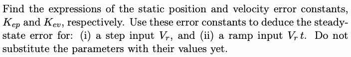 Find the expressions of the static position and velocity error constants,
Kep and Kev, respectively. Use these error constants to deduce the steady-
state error for: (i) a step input V₁, and (ii) a ramp input Vrt. Do not
substitute the parameters with their values yet.