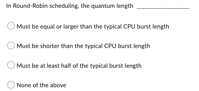 In Round-Robin scheduling, the quantum length
Must be equal or larger than the typical CPU burst length
Must be shorter than the typical CPU burst length
Must be at least half of the typical burst length
None of the above