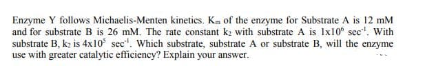 Enzyme Y follows Michaelis-Menten kinetics. Km of the enzyme for Substrate A is 12 mM
and for substrate B is 26 mM. The rate constant k2 with substrate A is 1x10 sec". With
substrate B, k2 is 4x10 sec". Which substrate, substrate A or substrate B, will the enzyme
use with greater catalytic efficiency? Explain your answer.
