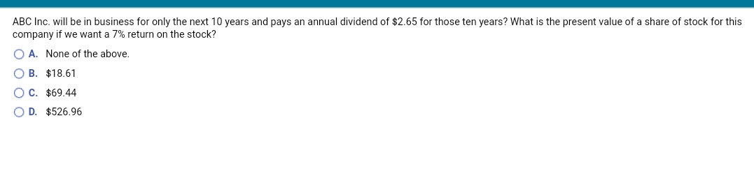 ABC Inc. will be in business for only the next 10 years and pays an annual dividend of $2.65 for those ten years? What is the present value of a share of stock for this
company if we want a 7% return on the stock?
O A. None of the above.
B. $18.61
OC. $69.44
O D. $526.96

